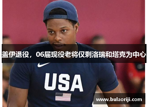 盖伊退役，06届现役老将仅剩洛瑞和塔克为中心